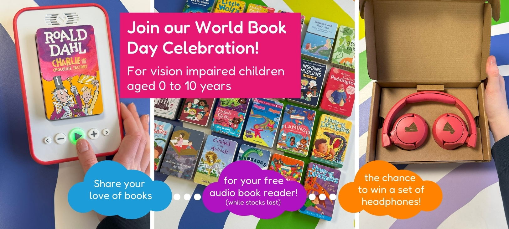 Join our World Book Day Celebration! For vision impaired children aged 0 to 10 years. Share your love of books for your free audio book reader (while stocks last. The chance to win a set of headphones!